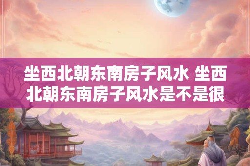 坐西北朝东南房子风水 坐西北朝东南房子风水是不是很好 怎么破解