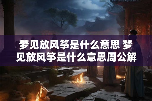梦见放风筝是什么意思 梦见放风筝是什么意思周公解梦