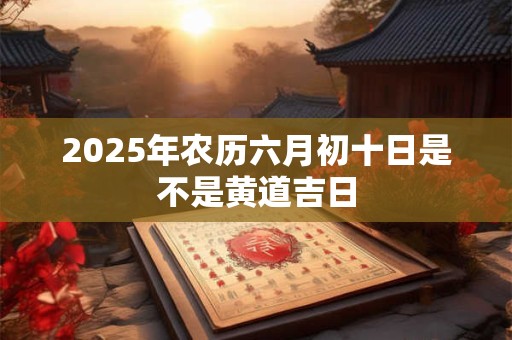 2025年农历六月初十日是不是黄道吉日