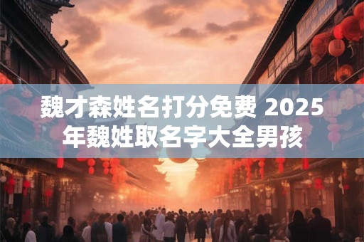 魏才森姓名打分免费 2025年魏姓取名字大全男孩