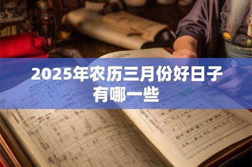 2025年农历三月份好日子有哪一些 2025年农历三月份好日子有哪一些