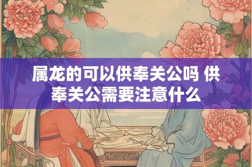 属龙的可以供奉关公吗 供奉关公需要注意什么