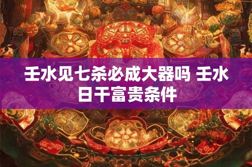 壬水见七杀必成大器吗 壬水日干富贵条件