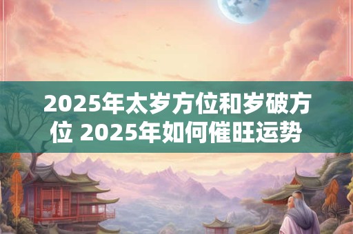 2025年太岁方位和岁破方位 2025年如何催旺运势
