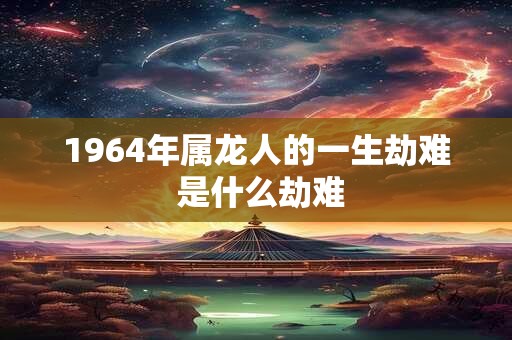 1964年属龙人的一生劫难 是什么劫难