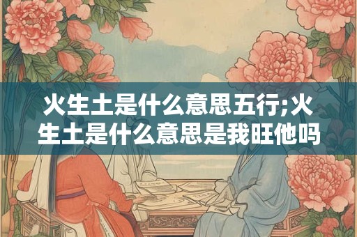 火生土是什么意思五行;火生土是什么意思是我旺他吗