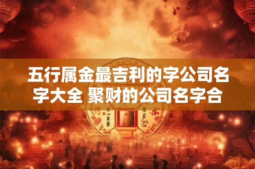 五行属金最吉利的字公司名字大全 聚财的公司名字合集