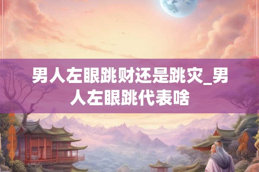 男人左眼跳财还是跳灾_男人左眼跳代表啥