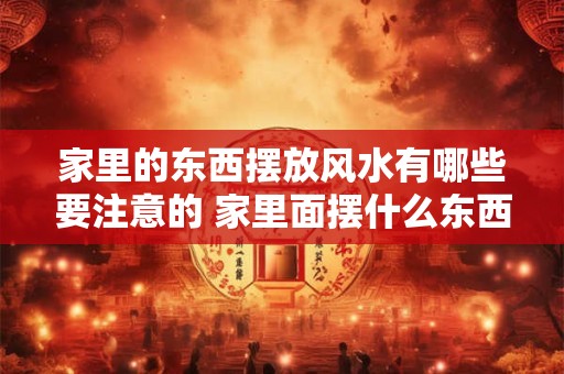 家里的东西摆放风水有哪些要注意的 家里面摆什么东西影响风水