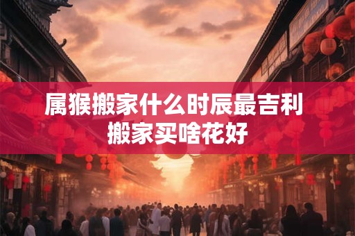 属猴搬家什么时辰最吉利 搬家买啥花好 属猴搬家什么时辰最吉利 搬家买啥花好