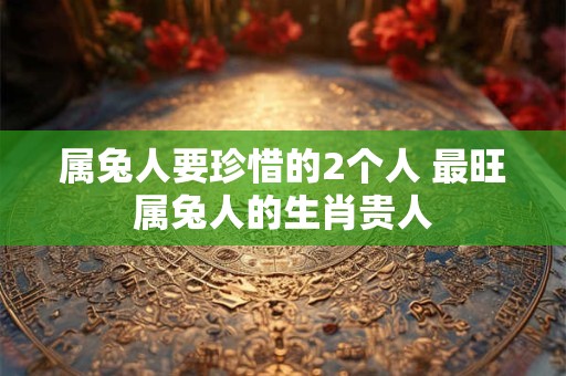 属兔人要珍惜的2个人 最旺属兔人的生肖贵人