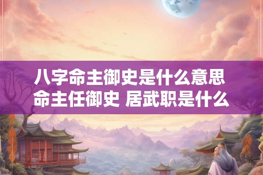 八字命主御史是什么意思 命主任御史 居武职是什么意思