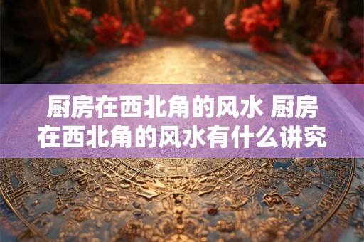 厨房在西北角的风水 厨房在西北角的风水有什么讲究