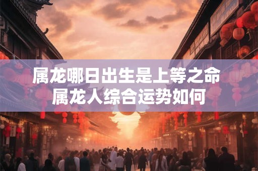 属龙哪日出生是上等之命 属龙人综合运势如何