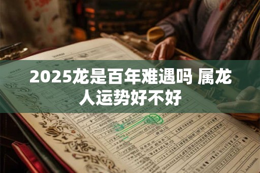 2025龙是百年难遇吗 属龙人运势好不好