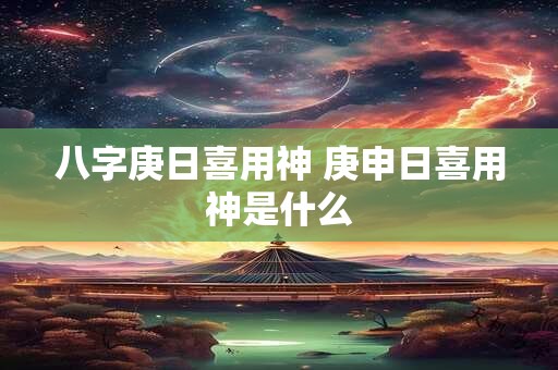 八字庚日喜用神 庚申日喜用神是什么