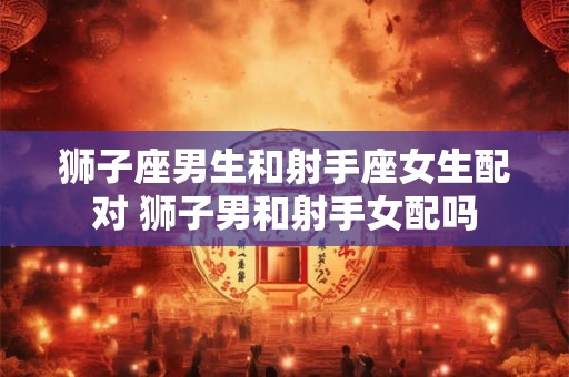 狮子座男生和射手座女生配对 狮子男和射手女配吗