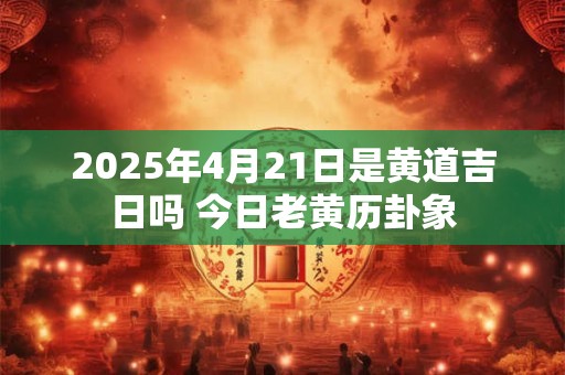 2025年4月21日是黄道吉日吗 今日老黄历卦象