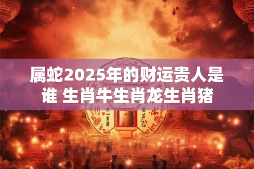 属蛇2025年的财运贵人是谁 生肖牛生肖龙生肖猪