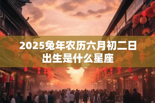 2025兔年农历六月初二日出生是什么星座