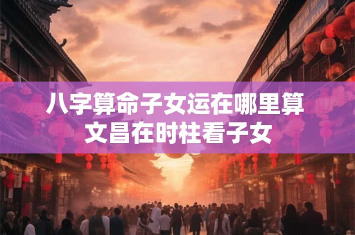 八字算命子女运在哪里算 文昌在时柱看子女