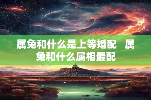属兔和什么是上等婚配   属兔和什么属相最配