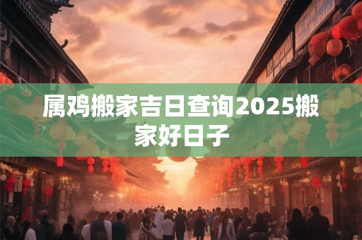 属鸡搬家吉日查询2025搬家好日子