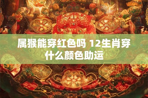 属猴能穿红色吗 12生肖穿什么颜色助运 属猴能穿红色吗 12生肖穿什么颜色助运