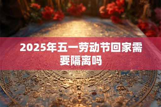 2025年五一劳动节回家需要隔离吗