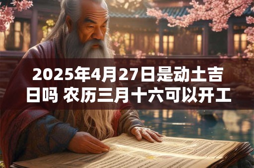 2025年4月27日是动土吉日吗 农历三月十六可以开工动土吗