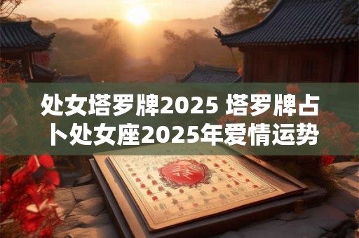 处女塔罗牌2025 塔罗牌占卜处女座2025年爱情运势