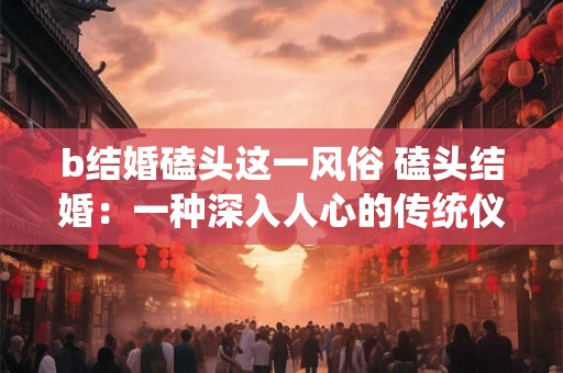 b结婚磕头这一风俗 磕头结婚:一种深入人心的传统仪式 b结婚磕头这一风俗 磕头结婚:一种深入人心的传统仪式