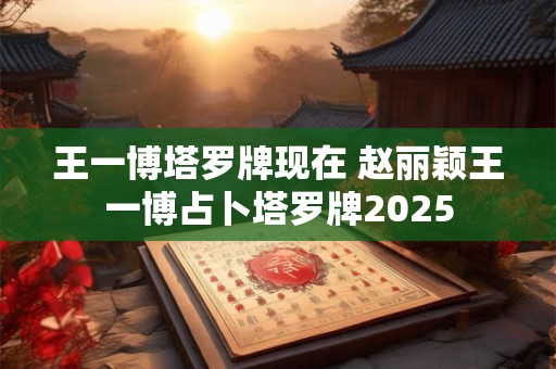 王一博塔罗牌现在 赵丽颖王一博占卜塔罗牌2025