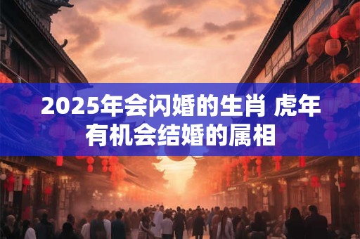 2025年会闪婚的生肖 虎年有机会结婚的属相 2025年会闪婚的生肖 虎年有机会结婚的属相