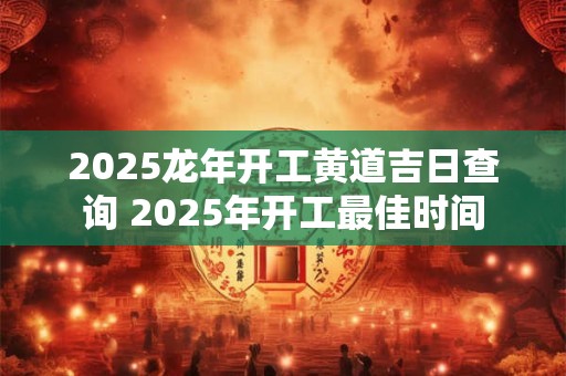 2025龙年开工黄道吉日查询 2025年开工最佳时间