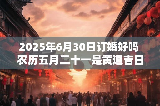2025年6月30日订婚好吗 农历五月二十一是黄道吉日吗
