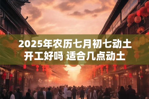 2025年农历七月初七动土开工好吗 适合几点动土