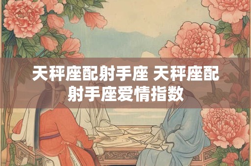 天秤座配射手座 天秤座配射手座爱情指数