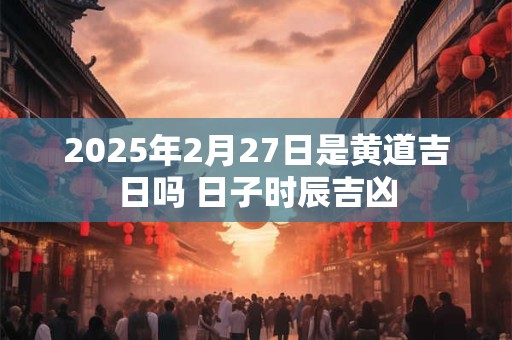 2025年2月27日是黄道吉日吗 日子时辰吉凶
