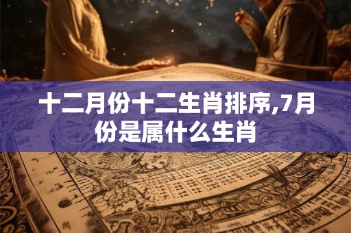 十二月份十二生肖排序,7月份是属什么生肖