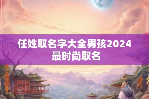 任姓取名字大全男孩2024 最时尚取名