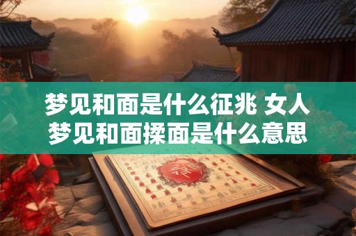 梦见和面是什么征兆 女人梦见和面揉面是什么意思
