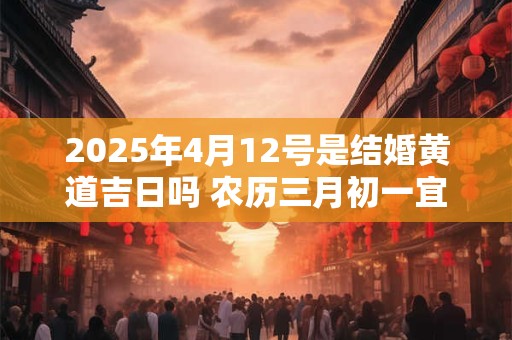 2025年4月12号是结婚黄道吉日吗 农历三月初一宜嫁娶吗