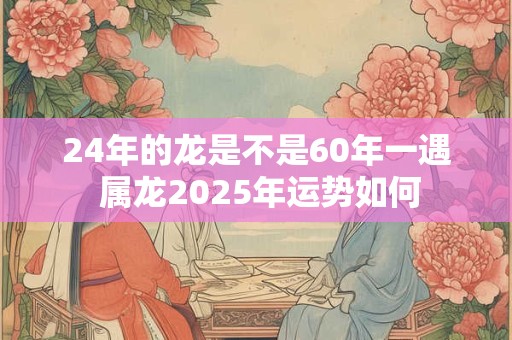 24年的龙是不是60年一遇 属龙2025年运势如何