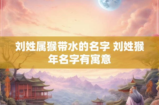刘姓属猴带水的名字 刘姓猴年名字有寓意