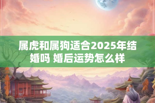 属虎和属狗适合2025年结婚吗 婚后运势怎么样