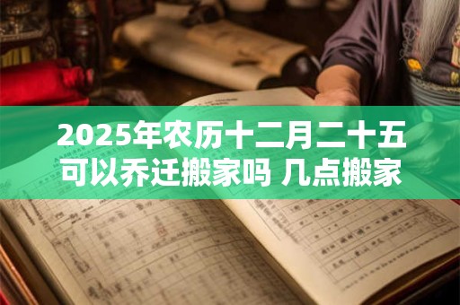 2025年农历十二月二十五可以乔迁搬家吗 几点搬家合适