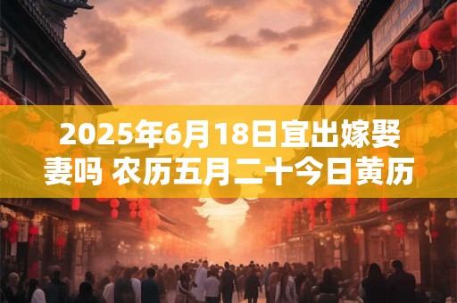 2025年6月18日宜出嫁娶妻吗 农历五月二十今日黄历