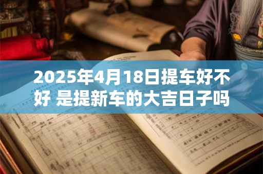 2025年4月18日提车好不好 是提新车的大吉日子吗
