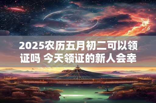 2025农历五月初二可以领证吗 今天领证的新人会幸福吗